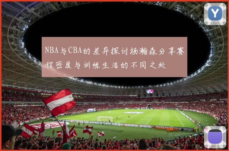 NBA与CBA的差异探讨杨瀚森分享赛程密度与训练生活的不同之处