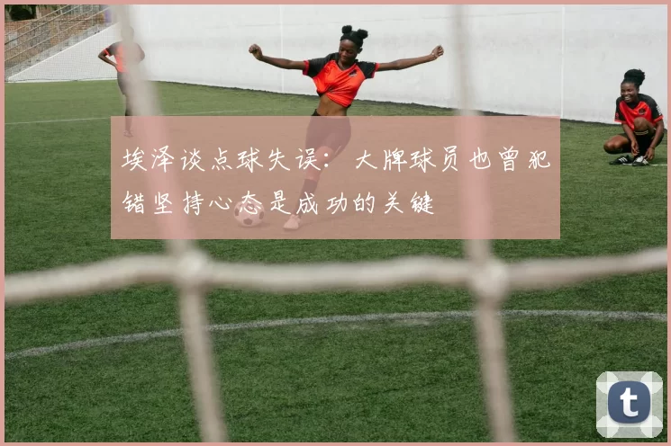 埃泽谈点球失误：大牌球员也曾犯错坚持心态是成功的关键