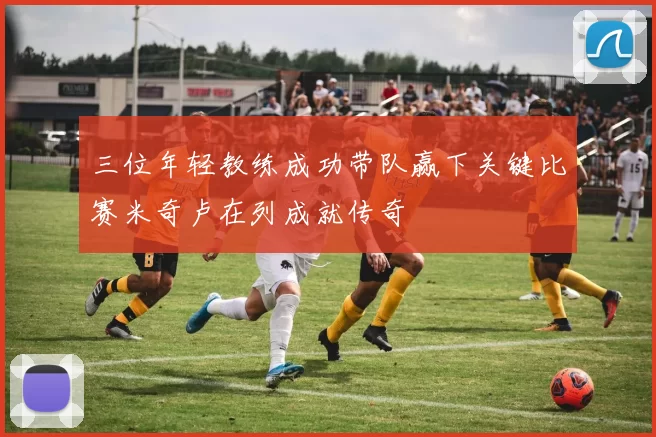 三位年轻教练成功带队赢下关键比赛米奇卢在列成就传奇