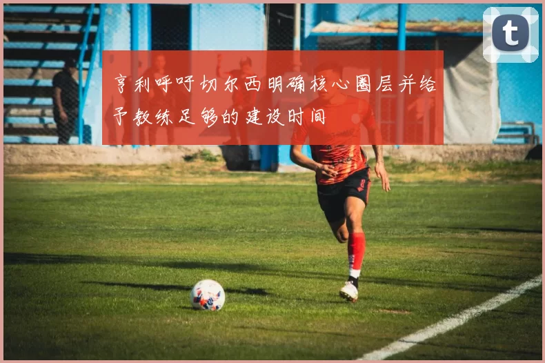 亨利呼吁切尔西明确核心圈层并给予教练足够的建设时间