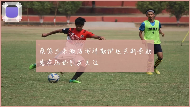 桑德兰未激活海特勒伊达买断条款意在压价引发关注