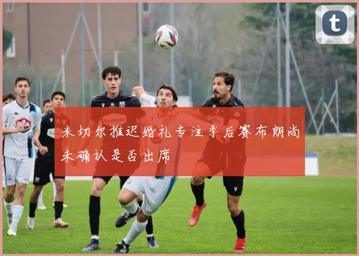 米切尔推迟婚礼专注季后赛布朗尚未确认是否出席
