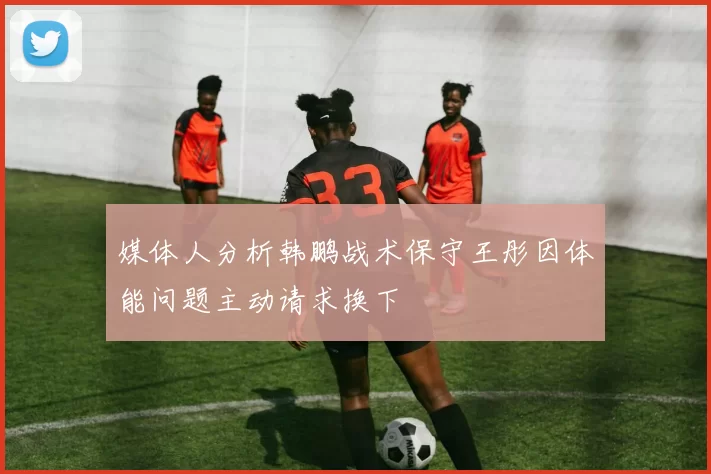 媒体人分析韩鹏战术保守王彤因体能问题主动请求换下