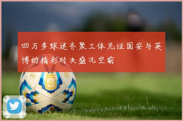 四万多球迷齐聚工体见证国安与英博的精彩对决盛况空前