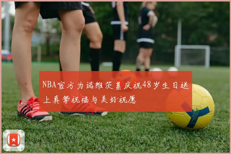 NBA官方为诺维茨基庆祝48岁生日送上真挚祝福与美好祝愿