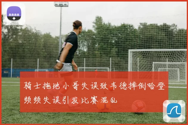 骑士拖地小哥失误致韦德摔倒哈登频频失误引发比赛混乱