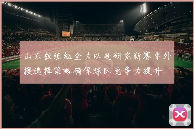 山东教练组全力以赴研究新赛季外援选择策略确保球队竞争力提升