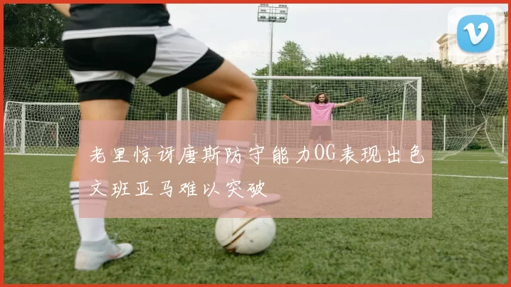 老里惊讶唐斯防守能力OG表现出色文班亚马难以突破