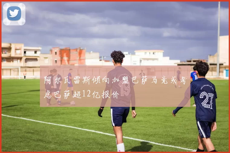 阿尔瓦雷斯倾向加盟巴萨马竞或考虑巴萨超12亿报价