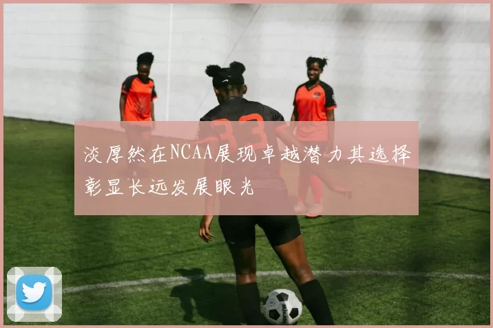 淡厚然在NCAA展现卓越潜力其选择彰显长远发展眼光