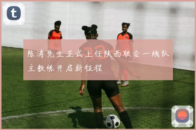 陈涛先生正式上任陕西联合一线队主教练开启新征程