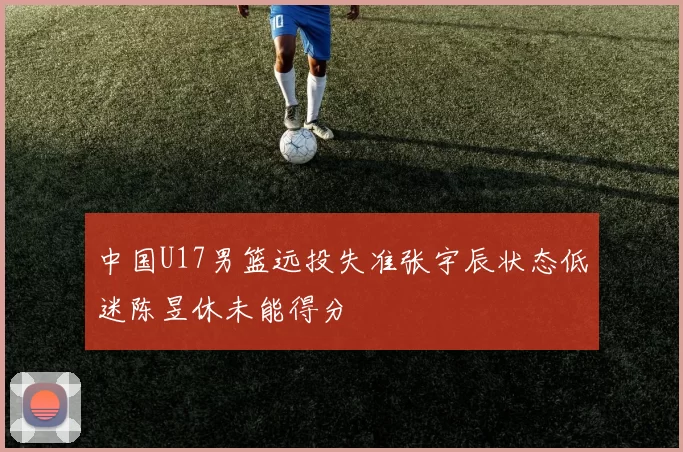 中国U17男篮远投失准张宇辰状态低迷陈昱休未能得分