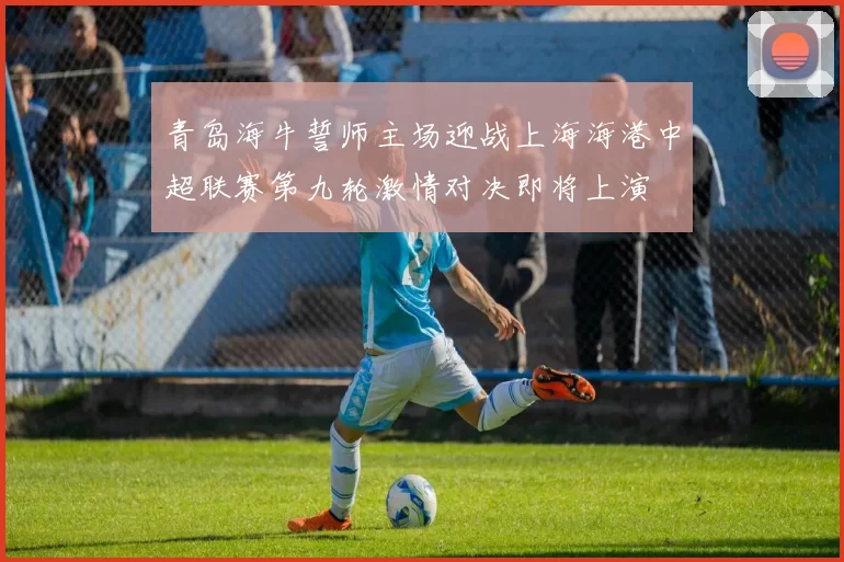 青岛海牛誓师主场迎战上海海港中超联赛第九轮激情对决即将上演