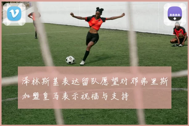 泽林斯基表达留队愿望对邓弗里斯加盟皇马表示祝福与支持