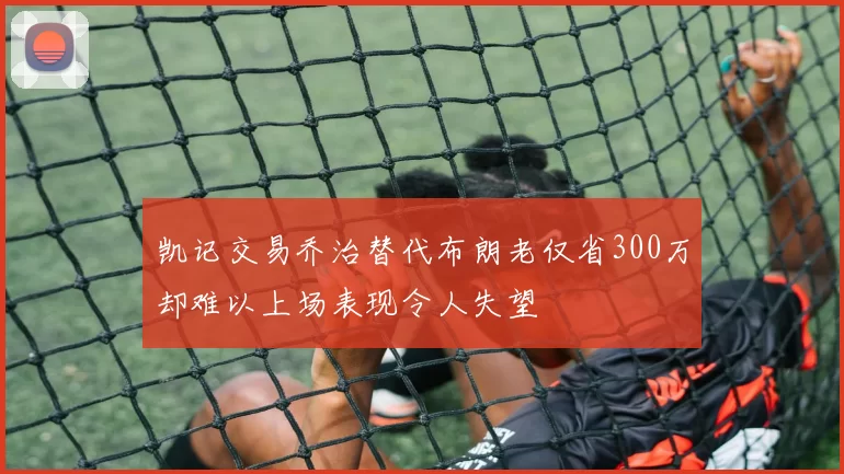 凯记交易乔治替代布朗老仅省300万却难以上场表现令人失望