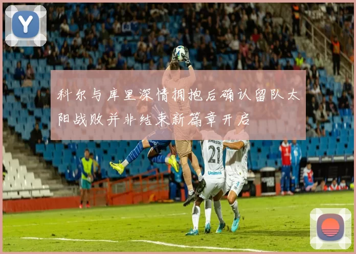 科尔与库里深情拥抱后确认留队太阳战败并非结束新篇章开启