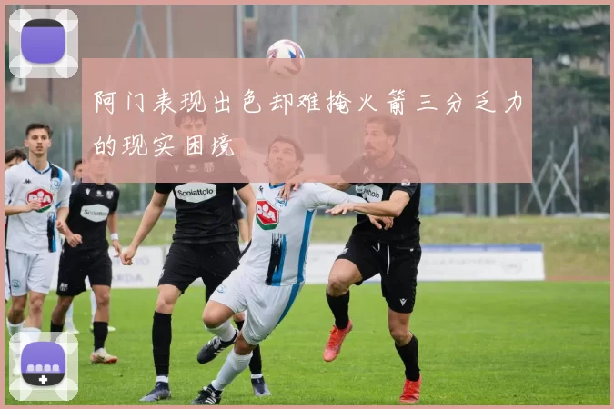 阿门表现出色却难掩火箭三分乏力的现实困境