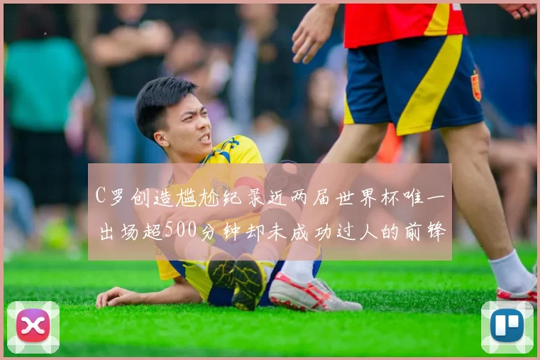 C罗创造尴尬纪录近两届世界杯唯一出场超500分钟却未成功过人的前锋