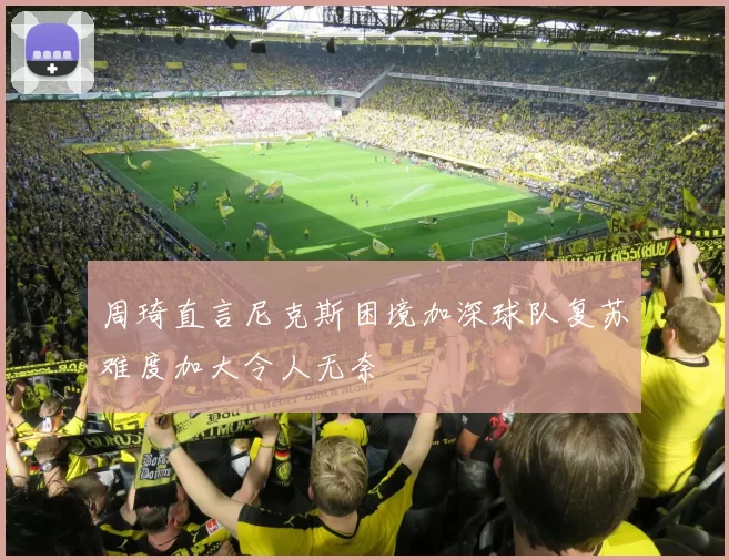 周琦直言尼克斯困境加深球队复苏难度加大令人无奈