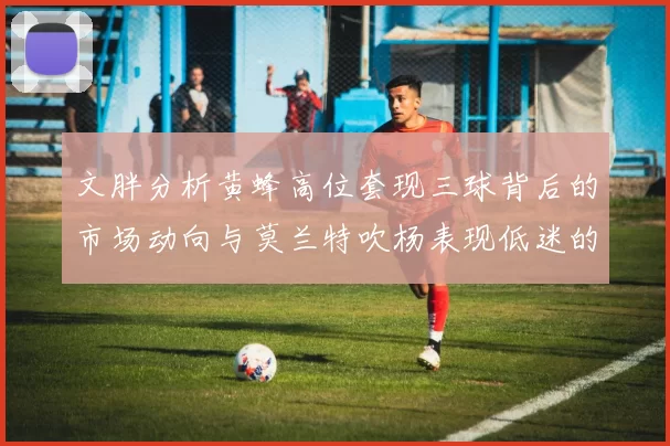文胖分析黄蜂高位套现三球背后的市场动向与莫兰特吹杨表现低迷的影响